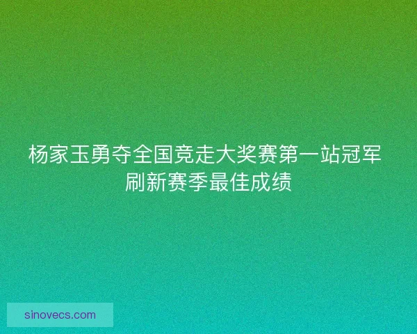 杨家玉勇夺全国竞走大奖赛第一站冠军 刷新赛季最佳成绩