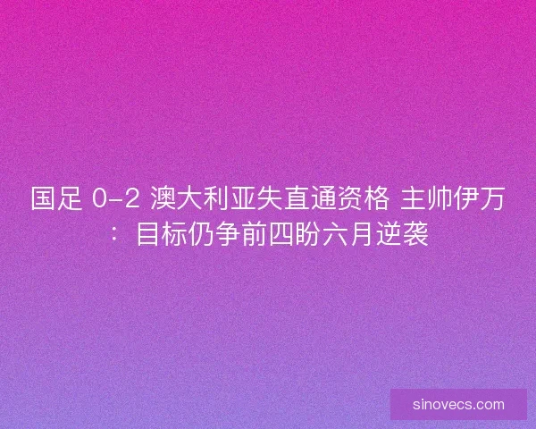 国足 0-2 澳大利亚失直通资格 主帅伊万：目标仍争前四盼六月逆袭