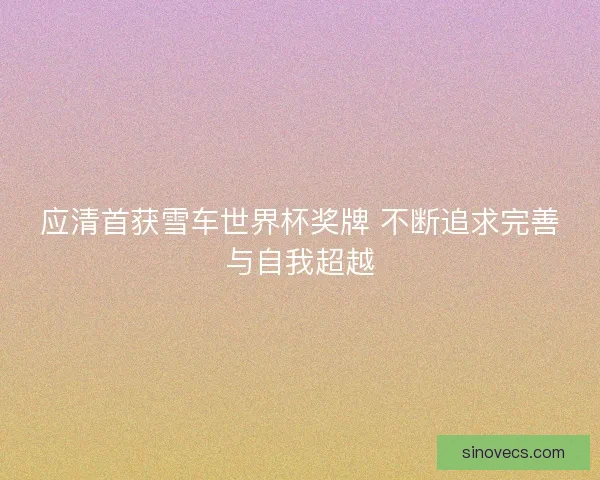 应清首获雪车世界杯奖牌 不断追求完善与自我超越